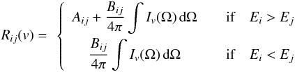 Mathematical equation: \begin{eqnarray} \begin{array}{cc} \begin{array}{c} R_{ij}(v) = \end{array} \left\{ \begin{array}{cccc} \displaystyle A_{ij} + \frac{B_{ij}}{4\pi} \int I_v(\Omega) \, \der \Omega & \quad \textrm{if} \quad E_{i} > E_{j} \\[3mm] \displaystyle \frac{B_{ij}}{4\pi} \int I_v(\Omega) \, \der \Omega & \quad \textrm{if} \quad E_{i} < E_{j} \\ \end{array} \right. \end{array} \label{generalite:termes_radiatifs} \end{eqnarray}