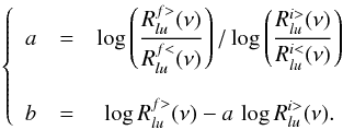 Mathematical equation: \begin{eqnarray} \left \{ \begin{array}{ccc} a & = & \displaystyle \log \left(\frac{R_{lu}^{f>}(\nu)}{R_{lu}^{f<}(\nu)} \right) / \log \left(\frac{R_{lu}^{i>}(\nu)}{R_{lu}^{i<}(\nu)} \right) \\ & & \\ b & = & \displaystyle \log R_{lu}^{f>}(\nu) - a \, \log R_{lu}^{i>}(\nu) . \end{array} \right. \end{eqnarray}