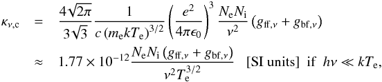 Mathematical equation: \begin{eqnarray} \label{continuum_optical_depth} \kappa_{\nu \mathrm{, c}}&=&\frac{4\!\sqrt{2\pi}}{3\!\sqrt{3}}\frac{1}{c \left(m_\mathrm{e} k T_\mathrm{e}\right)^{3/2}}\left(\frac{e^2}{4\pi \epsilon_0}\right)^3 \frac{N_\mathrm{e} N_\mathrm{i}}{\nu^2}\left(g_{\mathrm{ff},\nu}+g_{\mathrm{bf},\nu}\right) \\ &\approx& 1.77\times 10^{-12} \frac{N_\mathrm{e} N_\mathrm{i} \left(g_{\mathrm{ff},\nu}+g_{\mathrm{bf},\nu}\right)}{\nu^2 T_\mathrm{e}^{3/2}}\ \ \ \mathrm{[SI\ units]} ~~ \textrm{if \ } h \nu \ll k T_\mathrm{e} \mathrm{,} \nonumber \end{eqnarray}