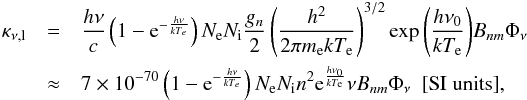Mathematical equation: \begin{eqnarray} \kappa_{\nu \mathrm{,l}} & = &\frac{h \nu}{c} \left(1-\mathrm{e}^{-\frac{h \nu}{k T_e}}\right)N_\mathrm{e} N_\mathrm{i} \frac{g_n}{2} \left(\frac{h^2}{2\pi m_\mathrm{e} k T_\mathrm{e}}\right)^{3/2}\exp{\left(\frac{h \nu_0}{k T_\mathrm{e}}\right)} B_{nm} \Phi_{\nu} \nonumber \\ & \approx & 7\times 10^{-70} \left(1-\mathrm{e}^{-\frac{h \nu}{k T_e}}\right)N_\mathrm{e} N_\mathrm{i} n^2 \mathrm{e}^{\frac{h \nu_0}{k T_\mathrm{e}}} \nu B_{nm} \Phi_{\nu} \mathrm{\ \ [SI\ units]} \mathrm{,} \end{eqnarray}
