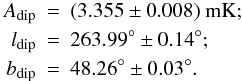 Mathematical equation: \begin{eqnarray} A_{\rm dip} & = & (3.355 \pm 0.008)\ {\rm mK}; \nonumber \\ l_{\rm dip} & = & 263.99^\circ \pm 0.14^\circ; \nonumber \\ b_{\rm dip} & = & 48.26^\circ \pm 0.03^\circ. \end{eqnarray}