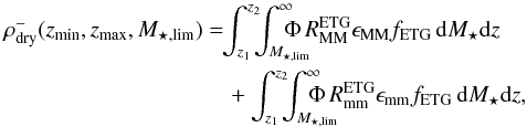 Mathematical equation: \begin{eqnarray} \rho^{-}_{\rm dry}(z_{\rm min},z_{\rm max},M_{\star,\rm lim}) &&=\!\!\int_{z_1}^{z_2}\!\!\!\int^{\infty}_{M_{\star,\rm lim}}\!\!\!\!\!\!\!\!\Phi\,R_{\rm MM}^{\rm ETG} \epsilon_{\rm MM} f_{\rm ETG}\,{\rm d}M_{\star} {\rm d}z \nonumber\\ &&\quad+ \int_{z_1}^{z_2}\!\!\!\int^{\infty}_{M_{\star,\rm lim}}\!\!\!\!\!\!\!\!\!\Phi\,R_{\rm mm}^{\rm ETG} \epsilon_{\rm mm} f_{\rm ETG}\,{\rm d}M_{\star} {\rm d}z, \end{eqnarray}