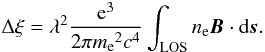 Mathematical equation: \begin{eqnarray} \Delta \xi =\lambda^2 {{\rm e}^3 \over{2\pi{m_{\rm e}}^2c^4}}\int_{\rm LOS}{n_{\rm e}}{\vec B}\cdot{{\rm d}{\vec s}} . \end{eqnarray}