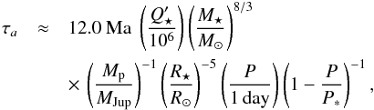 Mathematical equation: \begin{eqnarray*} \tau_a &\approx &12.0 {\ \rm Ma\ } \left(Q_\star'\over 10^6\right) \left(M_\star\over {M_\odot}\right)^{8/3} \\ && \times\,\left(M_{\rm p}\over {M_{\rm Jup}}\right)^{-1} \left(R_\star\over {R_\odot}\right)^{-5} \left(P\over{\rm1\,day}\right) \left(1-{P\over P_*}\right)^{-1}, \end{eqnarray*}