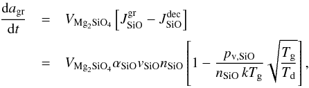 Mathematical equation: \begin{eqnarray} \label{e_gr} \frac{{\rm d}a_{\mathrm{gr}}}{{\rm d}t} &=& V_{\mathrm{Mg}_2\mathrm{SiO}_4}\left[J^{\mathrm{gr}}_{\mathrm{SiO}}-J^{\mathrm{dec}}_{\mathrm{SiO}}\right]\nonumber \\ &=&V_{\mathrm{Mg}_2\mathrm{SiO}_4}\alpha_{\mathrm{SiO}}\textit{v}_{\mathrm{SiO}}n_{\mathrm{SiO}}\left[1-\frac{p_{\mathrm{v,SiO}}}{n_{\mathrm{SiO}}\,kT_{\mathrm{g}}}\sqrt{\frac{T_{\mathrm{g}}}{T_{\mathrm{d}}}}\right], \end{eqnarray}