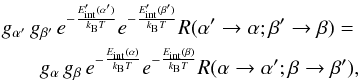 Mathematical equation: \begin{eqnarray} g_{\alpha '}\, g_{\beta '}\, e^{-\frac{E'_{\rm int}(\alpha ')}{k_{\rm B}T}} e^{-\frac{E'_{\rm int}(\beta ')}{k_{\rm B}T}} R(\alpha ' \rightarrow \alpha ; \beta ' \rightarrow \beta ) = \nonumber \\ g_{\alpha}\, g_{\beta}\, e^{-\frac{E_{\rm int}(\alpha)}{k_{\rm B}T}} e^{-\frac{E_{\rm int}(\beta)}{k_{\rm B}T}} R(\alpha \rightarrow \alpha '; \beta \rightarrow \beta ') , \end{eqnarray}