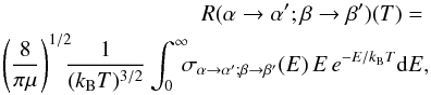 Mathematical equation: \begin{eqnarray} R(\alpha \rightarrow \alpha '; \beta \rightarrow \beta ')(T) = \nonumber \\ \left({\frac{8}{\pi\mu}}\right)^{1/2} \!\!\!{\frac{1}{(k_{\rm B}T)^{3/2}}} \int_0^{\infty}\!\!\! \sigma _{\alpha \rightarrow \alpha '; \beta \rightarrow \beta '}(E)\, E \, e^{-E/k_{\rm B}T} \mathrm{d}E , \label{eq1} \end{eqnarray}