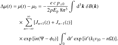 Mathematical equation: \appendix \setcounter{section}{1} \begin{eqnarray} \Delta \mu (t) &= &\mu(t) - \mu_0 = - \frac{e \, c \, p_{\perp 0}}{2 p E_{\rm p} \; 8 \pi^3} \int \, \text{d}^3 \vec k \; \delta B(\vec k) \; \nonumber \\&&\times \sum_{n=-\infty}^\infty [J_{n+1}(z) + J_{n-1}(z)] \; \nonumber \\&&\times \exp{[ {\rm i} n (\Psi - \phi_0)]} \int_0^t \text{d} t' \exp{[ {\rm i} t' (k_\parallel v_{\parallel 0} - n \Omega)]}. \label{eq:mustreuung} \end{eqnarray}