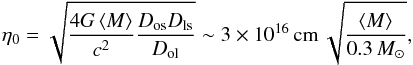 Mathematical equation: \begin{equation} \eta_0 = \sqrt{\frac{4G\avgg{M}}{c^2}\frac{D_{\rm {os}}D_{\rm {ls}}}{D_{\rm {ol}}}} \sim 3\times10^{16}\,{\rm {cm}}\,\sqrt{\frac{\avgg{M}}{0.3\,M_{\sun}}}, \label{equ:RE} \end{equation}