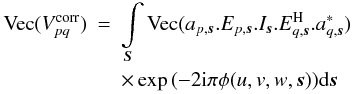 Mathematical equation: \begin{eqnarray} \label{eq:elem_eq} \textrm{Vec}(V^{\rm corr}_{pq}) &=& \int\limits_{\vec{S}} \textrm{Vec}(a_{p,\vec{s}}.E_{p,\vec{s}} .I_{\vec{s}} .E^{\rm H}_{q,\vec{s}}.a^*_{q,\vec{s}}) \nonumber\\ && \times \exp{\left(-2 {\rm i} \pi \phi(u,v,w,\vec{s})\right)} {\rm d}\vec{s} \end{eqnarray}