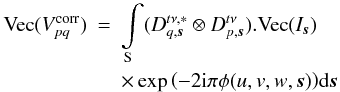 Mathematical equation: \begin{eqnarray} \label{eq:ME_Im} \textrm{Vec}(V^{\rm corr}_{pq}) &=&\int\limits_{\rm S} (D^{t\nu,*}_{q,\vec{s}} \otimes D^{t\nu}_{p,\vec{s}}).\textrm{Vec}(I_{\vec{s}})\nonumber \\ & & \times \exp{\left(-2 {\rm i}\pi \phi(u,v,w,\vec{s})\right)} {\rm d}\vec{s} \end{eqnarray}