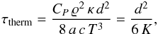 Mathematical equation: \begin{eqnarray} \tau_{\mathrm{therm}} = \frac{C_P \, \varrho^2 \,\kappa \, d^2}{8 \, a \, c \, T^3} = \frac{d^2}{6 \, K} , \label{tempstherm} \end{eqnarray}