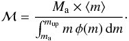 Mathematical equation: \begin{equation} {\cal M} = \frac{M_\mathrm{a} \times \langle m \rangle }{\int_{m_\mathrm{a}}^{m_\mathrm{up}} m\,\phi(m)\,\mathrm{d}m}\cdot \label{eq:MdetformM} \end{equation}