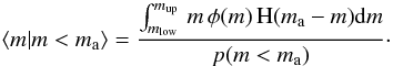 Mathematical equation: \begin{equation} \langle m | m < m\mathrm{_{a}} \rangle = \frac{ \int_{{m_\mathrm{low}}}^{{m_\mathrm{up}}} \, m \, \phi(m) \, \mathrm{H}(m\mathrm{_{a}}-m) \mathrm{d}m}{p(m < m\mathrm{_{a}})}\cdot \label{eq:mmeancond} \end{equation}