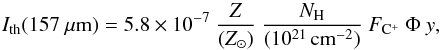 Mathematical equation: \begin{equation} \label{eq:icii} I_{\rm th}(157~{\mu}{\rm m}) = 5.8\times10^{-7}\ \frac{Z}{({Z}_\odot)}\ \frac{N_{\rm H}}{(10^{21}\,{\rm cm}^{-2})}\ F_{{\rm C}^+}\ \Phi\ y , \end{equation}
