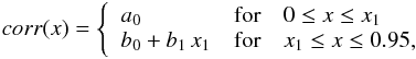 Mathematical equation: \begin{eqnarray} \label{eq:poly2} corr(x) = \left\{ \begin{array}{lll} \displaystyle a_0 & {\rm for} & 0 \leq x \leq x_1\\ b_0+b_1\,x_1 & {\rm for} & x_1 \leq x \leq 0.95 ,\\ \end{array} \right . \end{eqnarray}