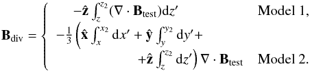 Mathematical equation: \begin{equation} \vBdiv = \left \{ \begin{array}{rr} -\hatz \int_{z}^{z_2} (\divBt) \rmd z' \qquad \qquad \;\; & \mbox{Model 1}, \\ -\frac{1}{3}\left ( \hat{\vec{x}}\int_{x}^{x_2} \rmd x' + \hat{\vec{y}}\int_{y}^{y_2} \rmd y' + \right. \qquad \;\;\, &\\ \left. + \hatz \int_{z}^{z_2} \rmd z' \right) \divBt & \mbox{Model 2}. \end{array} \right. \label{eq:divmodels} \end{equation}