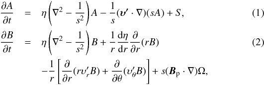 Mathematical equation: \begin{eqnarray} \label{eq:At} \frac{\partial A}{\partial t}&=&\eta\left(\nabla^2-\frac{1}{s^2}\right)A-\frac{1}{s}(\boldsymbol{\upsilon'} \cdot\nabla)(sA)+S, \\ \label{eq:Bt} \frac{\partial B}{\partial t}&= &\eta\left(\nabla^2-\frac{1}{s^2}\right)B+\frac{1}{r}\frac{{\rm d}\eta}{{\rm d}r}\frac{\partial}{\partial r}(rB) \\ \nonumber &&-\frac{1}{r}\left[\frac{\partial}{\partial r}(r\upsilon'_rB)+\frac{\partial}{\partial\theta}(\upsilon'_\theta B)\right]+s(\boldsymbol{B}_{\rm p}\cdot\nabla)\Omega, \end{eqnarray}
