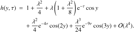 Mathematical equation: \begin{eqnarray} h(y,\tau) &=& 1 + \frac{\lambda^2}4 + \lambda\left(1 + \frac{\lambda^2}8\right) {\rm e}^{-\tau}\cos y \nonumber\\ \label{eq:4.12} &&+ \, \frac{\lambda^2}4 {\rm e}^{-4\tau}\cos(2y) + \frac{\lambda^3}{24}{\rm e}^{-9\tau}\cos(3y) + {\cal O}(\lambda^4). \end{eqnarray}