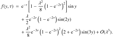 Mathematical equation: \begin{eqnarray} \label{eq:4.13} f(y,\tau) &=& {\rm e}^{-\tau}\left[1 - \frac{\lambda^2}8 \left(1 - {\rm e}^{-2\tau}\right)^2\right]\sin y \nonumber\\ &&+ \, \frac\lambda2 {\rm e}^{-2\tau}\left(1 - {\rm e}^{-2\tau}\right)\sin(2y) \nonumber\\ &&+ \, \frac{\lambda^2}8 {\rm e}^{-3\tau}\left(1 - {\rm e}^{-2\tau}\right)^2 \left(2 + {\rm e}^{-2\tau}\right)\sin(3y) + {\cal O}(\lambda^3). \end{eqnarray}