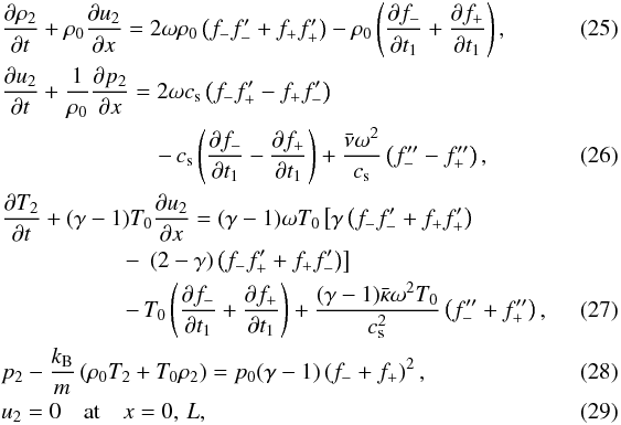 Mathematical equation: \begin{eqnarray} \label{eq:3.16} && \frac{\partial\rho_2}{\partial t} + \rho_0\frac{\partial u_2}{\partial x} = 2\omega\rho_0\left(f_- f'_- + f_+ f'_+\right) - \rho_0\left(\frac{\partial f_-}{\partial t_1} + \frac{\partial f_+}{\partial t_1}\right), \\ && \frac{\partial u_2}{\partial t} + \frac1{\rho_0}\frac{\partial p_2}{\partial x} = 2\omega c_{\rm s}\left(f_- f'_+ - f_+ f'_-\right) \nonumber\\ \label{eq:3.17} && \hspace*{2.4cm} - \, c_{\rm s}\left(\frac{\partial f_-}{\partial t_1} - \frac{\partial f_+}{\partial t_1}\right) + \frac{\bar{\nu}\omega^2}{c_{\rm s}}\left(f''_- - f''_+\right), \\ && \frac{\partial T_2}{\partial t} + (\gamma-1)T_0\frac{\partial u_2}{\partial x} = (\gamma-1)\omega T_0\left[\gamma\left(f_- f'_- + f_+ f'_+\right)\right. \nonumber\\ &&\hspace*{1.9cm} - \, \left. (2-\gamma)\left(f_- f'_+ + f_+ f'_-\right)\right] \nonumber\\ \label{eq:3.18} && \hspace*{1.9cm} - \, T_0\left(\frac{\partial f_-}{\partial t_1} + \frac{\partial f_+}{\partial t_1}\right) + \frac{(\gamma-1)\bar{\kappa}\omega^2 T_0}{c_{\rm s}^2}\left(f''_- + f''_+\right),\quad\quad\quad \\ \label{eq:3.19} && p_2 - \frac{k_{\rm B}}m\left(\rho_0 T_2 + T_0\rho_2\right) = p_0(\gamma-1)\left(f_- + f_+\right)^2, \\ \label{eq:3.20} && u_2 = 0 \quad \mbox{at} \quad x = 0,\,L, \end{eqnarray}