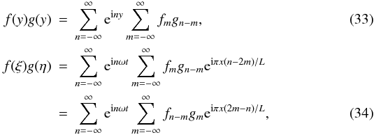 Mathematical equation: \begin{eqnarray} \label{eq:3.24} f(y)g(y) &=& \sum_{n=-\infty}^\infty {\rm e}^{{\rm i}n y}\sum_{m=-\infty}^\infty f_m g_{n-m}, \\ f(\xi)g(\eta) &=& \sum_{n=-\infty}^\infty {\rm e}^{{\rm i}n\omega t} \sum_{m=-\infty}^\infty f_m g_{n-m}{\rm e}^{{\rm i}\pi x(n-2m)/L} \nonumber\\ \label{eq:3.25} &=& \sum_{n=-\infty}^\infty {\rm e}^{{\rm i}n\omega t} \sum_{m=-\infty}^\infty f_{n-m}g_m{\rm e}^{{\rm i}\pi x(2m-n)/L}, \end{eqnarray}