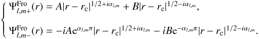Mathematical equation: \begin{eqnarray} \label{Eq:solTGS} \left\{ \begin{array}{l} \Psi^{\rm Fro}_{l,m+}(r) = A |r-r_{\rm c}|^{1/2+i\alpha_{l,m}} + B|r-r_{\rm c}|^{1/2-i\alpha_{l,m}} ,\\[4mm] \Psi^{\rm Fro}_{l,m-}(r) = -iA{\rm e}^{\alpha_{l,m}\pi}|r-r_{\rm c}|^{1/2+i\alpha_{l,m}} -iB{\rm e}^{-\alpha_{l,m}\pi}|r-r_{\rm c}|^{1/2-i\alpha_{l,m}}. \end{array} \right. \end{eqnarray}