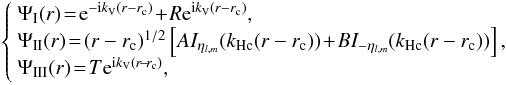 Mathematical equation: \begin{eqnarray} \left\{ \begin{array}{l} \Psi_{\rm I}(r) \!=\! {\rm e}^{-{\rm i} k_{\rm V} (r-r_{\rm c})} \!+\! R{\rm e}^{{\rm i} k_{\rm V} (r-r_{\rm c})}, \\ \Psi_{\rm II}(r)\! = \!(r-r_{\rm c})^{1/2} \left[AI_{\eta_{l,m}}(k_{\rm Hc}(r-r_{\rm c}))\! +\! BI_{-\eta_{l,m}} (k_{\rm Hc} (r-r_{\rm c}))\right], \\ \Psi_{\rm III}(r) \!=\! T{\rm e}^{{\rm i} k_{\rm V} (r\!-\!r_{\rm c})}, \end{array} \right. \end{eqnarray}