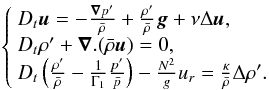 Mathematical equation: \begin{eqnarray} \left\{ \begin{array}{l} D_t\vec{u}=-\frac{\vec{\nabla}p'}{\bar\rho}+\frac{\rho'}{\bar\rho}\vec{g}+\nu\Delta\vec{u},\\ \label{Eq:QtyMvt} D_t\rho'+\vec{\nabla}.(\bar\rho\vec{u})=0,\\ D_t\left(\frac{\rho'}{\bar\rho}-\frac{1}{\Gamma_1}\frac{p'}{\bar p}\right)-\frac{N^2}{g}u_r=\frac{\kappa}{\bar\rho}\Delta\rho'. \end{array} \right. \end{eqnarray}