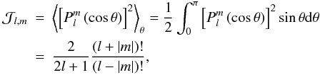 Mathematical equation: \begin{eqnarray} {\mathcal J}_{l,m}&=& \left\langle \left[{P}_{l}^{m}\left(\cos\theta\right)\right]^2\right\rangle _{\theta}=\frac{1}{2}\int_{0}^{\pi}\left[{P}_{l}^{m}\left(\cos\theta\right)\right]^2\sin\theta{\rm d}\theta \nonumber\\ &=&\frac{2}{2l+1}\frac{\left(l+\vert m \vert\right)!}{\left(l - \vert m\vert \right)!}, \end{eqnarray}