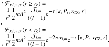 Mathematical equation: \begin{eqnarray} \label{eq:FNP} \left\{ \begin{array}{l} \mathcal{F}_{J;l,m,\sigma}\left(r\ge r_{\rm c}\right)=\\ \displaystyle \frac{1}{r^2}\frac{1}{2}m A^2\,\frac{{\mathcal J}_{l,m}}{l\left(l+1\right)}{\rm e}^{\displaystyle-\tau\left[\kappa,P_{\rm r}, r_{\rm CZ},r\right]}\\ \\ \mathcal{F}_{J;l,m,\sigma}\left(r<r_{\rm c}\right)=\\ \displaystyle \frac{1}{r^2}\frac{1}{2}m A^2\,\frac{{\mathcal J}_{l,m}}{l\left(l+1\right)}{\rm e}^{\displaystyle-2\pi\alpha_{l,m}}{\rm e}^{\displaystyle-\tau\left[\kappa,P_{\rm r}, r_{\rm CZ},r\right]}. \end{array} \right. \end{eqnarray}