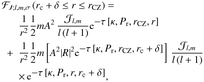 Mathematical equation: \begin{eqnarray} \lefteqn{\mathcal{F}_{J;l,m,\sigma}\left(r_{\rm c}+\delta \le r \le r_{\rm CZ}\right)=} \nonumber\\ &&\frac{1}{r^2}\frac{1}{2}m A^2\,\frac{{\mathcal J}_{l,m}}{l\left(l+1\right)}{\rm e}^{\displaystyle-\tau\left[\kappa,P_{\rm r}, r_{\rm CZ},r\right]}\nonumber\\ &+&\frac{1}{r^2}\frac{1}{2}m \left[A^2{\vert R \vert}^{2}{\rm e}^{\displaystyle-\tau\left[\kappa,P_{\rm r}, r_{\rm CZ},r_{\rm c}+\delta \right]}\right]\,\frac{{\mathcal J}_{l,m}}{l\left(l+1\right)}\nonumber\\ &&\times\,{\rm e}^{\displaystyle-\tau\left[\kappa,P_{\rm r}, r ,r_{\rm c}+\delta \right]}, \end{eqnarray}