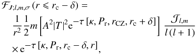 Mathematical equation: \begin{eqnarray} \lefteqn{\mathcal{F}_{J;l,m,\sigma}\left(r \leqslant r_{\rm c}-\delta\right)=}\nonumber\\ &&\frac{1}{r^2}\frac{1}{2}m \left[A^2{\vert T \vert}^{2}{\rm e}^{\displaystyle-\tau\left[\kappa,P_{\rm r}, r_{\rm CZ},r_{\rm c}+\delta \right]}\right]\,\frac{{\mathcal J}_{l,m}}{l\left(l+1\right)}\nonumber\\ &&\times\,{\rm e}^{\displaystyle-\tau\left[\kappa,P_{\rm r}, r_{\rm c}-\delta, r \right]}, \end{eqnarray}