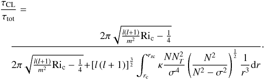 Mathematical equation: \begin{eqnarray} \label{eq:3} \lefteqn{\frac{\tau_{\rm CL}}{\tau_{\rm tot}}=}\\ &&\frac{2\pi\sqrt{\frac{l(l+1)}{m^2}\mathrm{Ri}_{\rm c}-\frac{1}{4}}}{2\pi\sqrt{\frac{l(l+1)}{m^2}\mathrm{Ri}_{\rm c}-\frac{1}{4}}\!+\!\left[l\left(l+1\right)\right]^{\frac{3}{2}}\displaystyle\int_{r_{\rm c}}^{r_\mathrm{zc}}{\kappa \frac{N N_T^2}{\sigma^4}\left(\frac{N^2}{N^2-\sigma^2}\right)^{\frac{1}{2}}\frac{1}{r^3}\mathrm{d}r}}\cdot\nonumber \end{eqnarray}