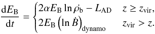 Mathematical equation: \begin{equation} \frac{\diff E_{\rm B}}{\diff t} = \begin{cases} 2 \alpha E_{\rm B} \ln{\dot{\rho_{\rm b}}} - L_{\rm AD} & z \geq z_{\rm vir}, \\ 2 E_{\rm B} \left( \ln{\dot{B}} \right)_{\rm dynamo} & z_{\rm vir} > z. \end{cases} \end{equation}