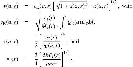 Mathematical equation: \begin{eqnarray*} w(a,r) &=& \varv_\mathrm{K}(a,r) \left[\sqrt{1 + x(a,r)^2}-x(a,r)\right]^{1/2},\ \mathrm{with} \\ \varv_\mathrm{K}(a,r) &=& \sqrt{\frac{\varv_\mathrm{g}(r)}{\dot{M}_\mathrm{g}(r)c}\int Q_\lambda(a) L_\lambda {\rm d}\lambda} ,\\ x(a,r) &=& \frac{1}{2}\left[\frac{\varv_\mathrm{T}(r)}{\varv_\mathrm{K}(a,r)}\right]^2,\ \mathrm{and}\\ \varv_\mathrm{T}(r) &=& \frac{3}{4}\left[\frac{3kT_\mathrm{g}(r)}{\mu m_\mathrm{H}}\right]^{1/2}\cdot \end{eqnarray*}