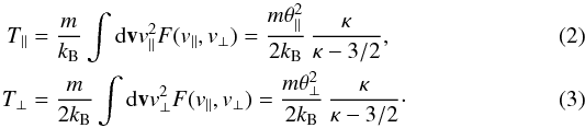 Mathematical equation: \begin{eqnarray} T_{\parallel} &= & {m \over k_{\rm B}} \int {\rm d}{\bf v} v_{\parallel}^2 F (v_{\parallel}, v_{\perp}) = {m \theta_{\parallel}^2 \over 2 k_{\rm B}} \, {\kappa \over \kappa -3/2}, \label{e2} \\ T_{\perp} &=& {m \over 2 k_{\rm B}} \int {\rm d}{\bf v} v_{\perp}^2 F (v_{\parallel}, v_{\perp}) = {m \theta_{\perp}^2 \over 2 k_{\rm B}} \, {\kappa \over \kappa -3/2} \cdot\label{e3} \end{eqnarray}