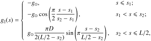 Mathematical equation: \begin{equation} \label{eqn4} g_\parallel(s)=\left\{ \begin{array}{ll} -g_\odot , & s \leqslant s_1; \\ -g_\odot \cos\left(\dfrac{\pi}{ 2}\dfrac { s-s_1}{ s_2-s_1}\right), & s_1 < s \leqslant s_2; \\[4mm] g_\odot \dfrac{ \pi D}{ 2(L/2-s_2)} \sin\left(\pi \dfrac{ s-s_2} { L/2-s_2}\right), &s_2 < s \leqslant L/2,\\ \end{array} \right. \end{equation}