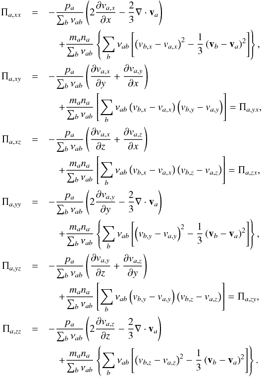 Mathematical equation: \begin{eqnarray*} \Pi_{a, xx}&=&-\frac{p_a}{\sum_b \nu_{ab}}\left(2 \frac{\partial v_{a,x}}{\partial x} - \frac{2}{3} \nabla\cdot \vec v_a\right) \\ &&\quad +\frac{m_a n_a}{\sum_b \nu_{ab}}\left\{\sum_b \nu_{ab} \left[\left(v_{b, x} - v_{a, x}\right)^2 - \frac{1}{3}\left(\vec v_b-\vec v_a\right)^2\right]\right\}, \\ \Pi_{a, xy}&=&-\frac{p_a}{\sum_b \nu_{ab}}\left(\frac{\partial v_{a,x}}{\partial y} +\frac{\partial v_{a,y}}{\partial x} \right) \\ &&\quad + \frac{m_a n_a}{\sum_b \nu_{ab}}\left[\sum_b \nu_{ab} \left(v_{b, x} - v_{a, x}\right)\left(v_{b, y} - v_{a, y}\right)\right]=\Pi_{a, yx}, \\ \Pi_{a, xz}&=&-\frac{p_a}{\sum_b \nu_{ab}}\left(\frac{\partial v_{a,x}}{\partial z} +\frac{\partial v_{a,z}}{\partial x} \right) \\ &&\quad + \frac{m_a n_a}{\sum_b \nu_{ab}}\left[\sum_b \nu_{ab} \left(v_{b, x} - v_{a, x}\right)\left(v_{b, z} - v_{a, z}\right)\right]=\Pi_{a, zx}, \\ \Pi_{a, yy}&=&-\frac{p_a}{\sum_b \nu_{ab}}\left(2 \frac{\partial v_{a,y}}{\partial y} - \frac{2}{3} \nabla\cdot \vec v_a\right) \\ &&\quad +\frac{m_a n_a}{\sum_b \nu_{ab}}\left\{ \sum_b \nu_{ab} \left[ \left(v_{b, y} - v_{a, y}\right)^2 - \frac{1}{3}\left(\vec v_b-\vec v_a\right)^2\right]\right\}, \\ \Pi_{a, yz}&=&-\frac{p_a}{\sum_b \nu_{ab}}\left(\frac{\partial v_{a,y}}{\partial z} +\frac{\partial v_{a,z}}{\partial y} \right) \\ &&\quad + \frac{m_a n_a}{\sum_b \nu_{ab}}\left[\sum_b \nu_{ab} \left(v_{b, y} - v_{a, y}\right)\left(v_{b, z} - v_{a, z}\right)\right]=\Pi_{a, zy}, \\ \Pi_{a, zz}&=&-\frac{p_a}{\sum_b \nu_{ab}}\left(2 \frac{\partial v_{a,z}}{\partial z} - \frac{2}{3} \nabla\cdot \vec v_a\right) \\ &&\quad +\frac{m_a n_a}{\sum_b \nu_{ab}}\left\{ \sum_b \nu_{ab}\left[ \left(v_{b, z} - v_{a, z}\right)^2 - \frac{1}{3}\left(\vec v_b-\vec v_a\right)^2\right]\right\}. \end{eqnarray*}