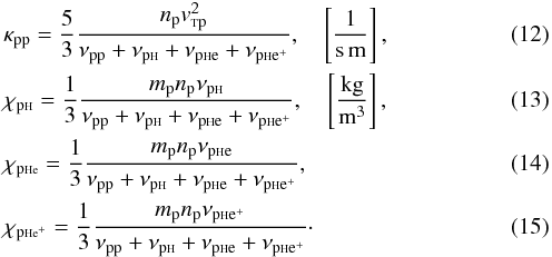 Mathematical equation: \begin{eqnarray} &&\kappa_{\rm pp}=\frac{5}{3} \frac{n_{\rm p} v_{\rm {\sss T}p}^2}{\nu_{\rm pp}+ \nu_{\rm p{\sss {\rm H}}} + \nu_{\rm p{\sss {\rm H}}e} + \nu_{\rm p{\sss {\rm H}}e^+}}, \quad \left[\frac{1}{\rm s\, m}\right], \label{kpp} \\ && \chi_{\rm p\sss{\rm H}}=\frac{1}{3}\frac{m_{\rm p} n_{\rm p} \nu_{\rm p{\sss {\rm H}}}}{\nu_{\rm pp}+ \nu_{\rm p{\sss {\rm H}}} + \nu_{\rm p{\sss {\rm H}}e} + \nu_{\rm p{\sss {\rm H}}e^+}}, \quad \left[\frac{\rm kg}{\rm m^3}\right], \label{kajh} \\ &&\chi_{\rm p\sss{\rm H}e}=\frac{1}{3}\frac{m_{\rm p} n_{\rm p} \nu_{\rm p{\sss {\rm H}}e}}{\nu_{\rm pp}+ \nu_{\rm p{\sss {\rm H}}} + \nu_{\rm p{\sss {\rm H}}e} + \nu_{\rm p{\sss {\rm H}}e^+}}, \label{kajhe} \\ &&\chi_{\rm p\sss{\rm H}e^+}=\frac{1}{3}\frac{m_{\rm p} n_{\rm p} \nu_{\rm p{\sss {\rm H}}e^+}}{\nu_{\rm pp}+ \nu_{\rm p{\sss {\rm H}}} + \nu_{\rm p{\sss {\rm H}}e} + \nu_{\rm p{\sss {\rm H}}e^+}}\cdot\label{kajhei} \end{eqnarray}
