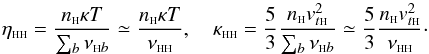 Mathematical equation: \begin{equation} \eta_{\rm \sss HH}=\frac{n_{\sss {\rm H}} \kappa T}{\sum_b \nu_{{\sss {\rm H}}b}}\simeq \frac{n_{\sss {\rm H}} \kappa T}{\nu_{\rm {\sss H H}}}, \quad \kappa_{\rm \sss HH}=\frac{5}{3} \frac{n_{\sss {\rm H}} v_{t{\sss {\rm H}}}^2}{\sum_b \nu_{{\sss {\rm H}}b}}\simeq \frac{5}{3} \frac{n_{\sss {\rm H}} v_{t{\sss {\rm H}}}^2}{\nu_{\rm\sss H H}}\cdot\label{ekbgk} \end{equation}