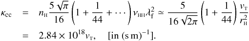 Mathematical equation: \begin{eqnarray} \kappa_{\rm cc}&=&n_{{\sss {\rm H}}} \frac{5 \sqrt{\pi}}{16} \left(1+ \frac{1}{44}+\cdots\right) \nu_{{\rm \sss HH}} \lambda_{\rm f}^2\simeq \frac{5}{16\sqrt{2 \pi}} \left(1+ \frac{1}{44}\right)\frac{ v_{{\rm \sss T}}}{r_{{\sss {\rm H}}}^2}\nonumber \\ &=&2.84\times 10^{18} v_{{\rm \sss T}}, \quad \mbox{[in } \rm (s\,m)^{-1}]. \label{ve4} \end{eqnarray}