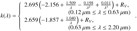 \begin{equation} \label{eq:k-lambda} k(\lambda)= \left\{ \begin{array}{ll} 2.695 \left( -2.156 + \frac{1.509}{\lambda} - \frac{0.198}{\lambda ^{2}} + \frac{0.011}{\lambda^{3}} \right) + R_{V}, \\ \;\;\;\;\;\;\;\;\;\;\;\;\;\;\;\;\;\;\;\;\;\;\;\;\;\;(0.12~ \mu {\rm m} \leq \lambda \leq 0.63~\mu {\rm m})\\ 2.659 \left( -1.857 + \frac{1.040}{\lambda} \right) + R_{V}, \\\;\;\;\;\;\;\;\;\;\;\;\;\;\;\;\;\;\;\;\;\;\;\;\;\;\;(0.63~\mu {\rm m} \leq \lambda \leq 2.20 ~\mu{\rm m}) \end{array} \right. . \end{equation}