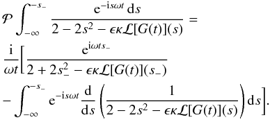 Mathematical equation: \appendix \setcounter{section}{1} \begin{eqnarray} \label{eq:B10} &&{\cal P} \int_{-\infty}^{-s_-} \frac{{\rm e}^{-{\rm i}s\omega t}\,{\rm d}s} {2 - 2s^2 - \epsilon\kappa{\cal L}[G(t)](s)} \nonumber=\\ && \frac {\rm i}{\omega t}\bigg[\frac{{\rm e}^{{\rm i}\omega ts_-}}{2 + 2s_-^2 - \epsilon\kappa{\cal L}[G(t)](s_-)} \\ && -\int_{-\infty}^{-s_-} {\rm e}^{-{\rm i}s\omega t} \frac {\rm d}{{\rm d}s}\left(\frac1{2 - 2s^2 - \epsilon\kappa{\cal L}[G(t)](s)}\right) {\rm d}s\bigg] .\nonumber \end{eqnarray}