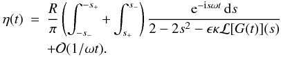 Mathematical equation: \appendix \setcounter{section}{1} \begin{eqnarray} \label{eq:B11} \eta(t) &=& \frac R\pi\left(\int_{-s_-}^{-s_+} + \int_{s_+}^{s_-}\right) \frac{{\rm e}^{-{\rm i}s\omega t}\,{\rm d}s} {2 - 2s^2 - \epsilon\kappa{\cal L}[G(t)](s)} \nonumber\\ && + {\cal O}(1/\omega t). \end{eqnarray}