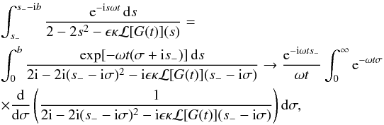 Mathematical equation: \appendix \setcounter{section}{1} \begin{eqnarray} \label{eq:B18} &&\int_{s_-}^{s_- - {\rm i}b} \frac{{\rm e}^{-{\rm i}s\omega t}\,{\rm d}s} {2 - 2s^2 - \epsilon\kappa{\cal L}[G(t)](s)}= \nonumber\\ && \int_0^b \frac{\exp[-\omega t(\sigma + {\rm i}s_-)]\,{\rm d}s}{2{\rm i} - 2{\rm i}(s_- - {\rm i} \sigma)^2 - {\rm i} \epsilon\kappa{\cal L}[G(t)](s_- - {\rm i}\sigma)} \to \frac{{\rm e}^{-{\rm i} \omega t s_-}}{\omega t} \int_0^\infty {\rm e}^{-\omega t\sigma} \nonumber\\ &&\times \frac {\rm d}{{\rm d}\sigma}\left(\frac1{2{\rm i} - 2{\rm i} (s_- - {\rm i}\sigma)^2 - {\rm i} \epsilon\kappa{\cal L}[G(t)](s_- - {\rm i}\sigma)}\right){\rm d} \sigma, \end{eqnarray}