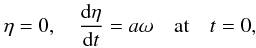 Mathematical equation: \begin{eqnarray} \eta = 0, \quad \frac{{\rm d}\eta}{{\rm d}t} = a\omega \quad \mbox{at} \quad t = 0, \label{eq:2.13} \end{eqnarray}