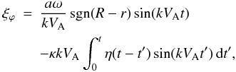 Mathematical equation: \begin{eqnarray} \label{eq:3.4} \xi_\varphi &=& \frac{a\omega}{kV_{\rm A}}\,{\rm sgn}(R-r)\sin(kV_{\rm A} t) \nonumber\\ && - \kappa kV_{\rm A}\int_0^t\eta(t-t')\sin(kV_{\rm A}t')\,{\rm d}t' , \end{eqnarray}
