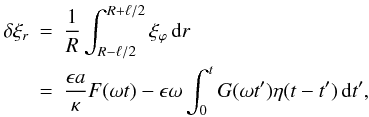 Mathematical equation: \begin{eqnarray} \label{eq:3.7} \delta\xi_r &=& \frac1R\int_{R-\ell/2}^{R+\ell/2}\xi_\varphi\,{\rm d}r \nonumber\\ &=& \frac{\epsilon a}\kappa F(\omega t) - \epsilon\omega\int_0^t G(\omega t')\eta(t-t')\,{\rm d}t', \end{eqnarray}