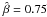 \hbox{$\hat{\beta}=0.75$}